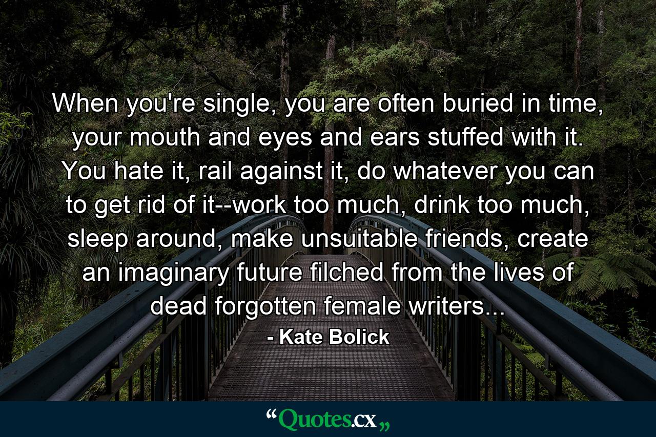 When you're single, you are often buried in time, your mouth and eyes and ears stuffed with it. You hate it, rail against it, do whatever you can to get rid of it--work too much, drink too much, sleep around, make unsuitable friends, create an imaginary future filched from the lives of dead forgotten female writers... - Quote by Kate Bolick