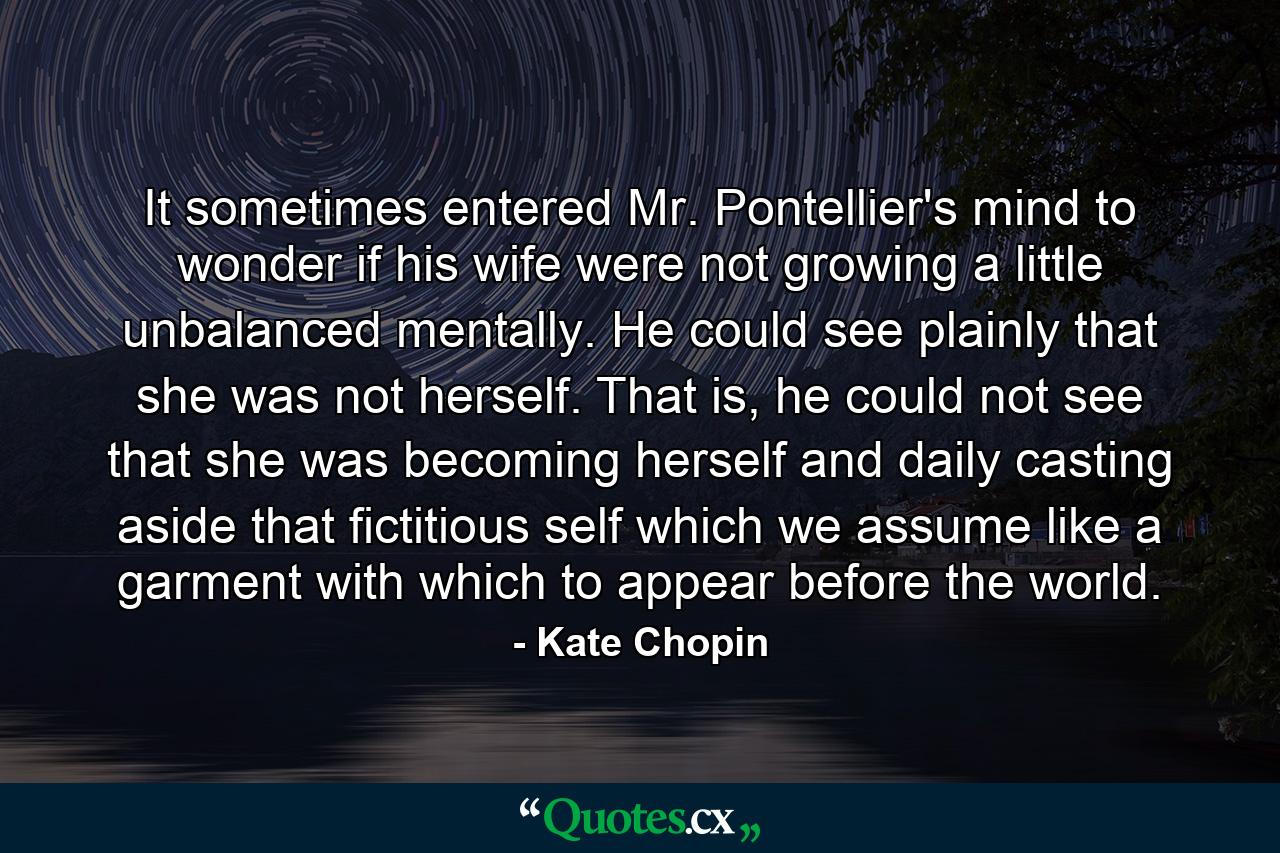 It sometimes entered Mr. Pontellier's mind to wonder if his wife were not growing a little unbalanced mentally. He could see plainly that she was not herself. That is, he could not see that she was becoming herself and daily casting aside that fictitious self which we assume like a garment with which to appear before the world. - Quote by Kate Chopin