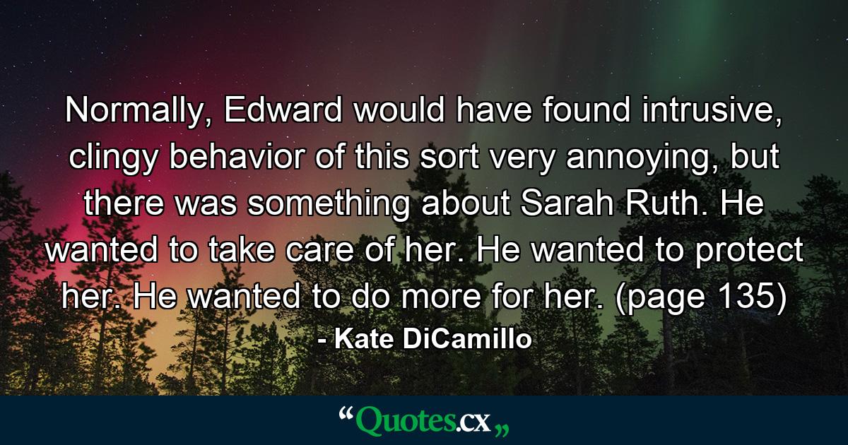 Normally, Edward would have found intrusive, clingy behavior of this sort very annoying, but there was something about Sarah Ruth. He wanted to take care of her. He wanted to protect her. He wanted to do more for her. (page 135) - Quote by Kate DiCamillo