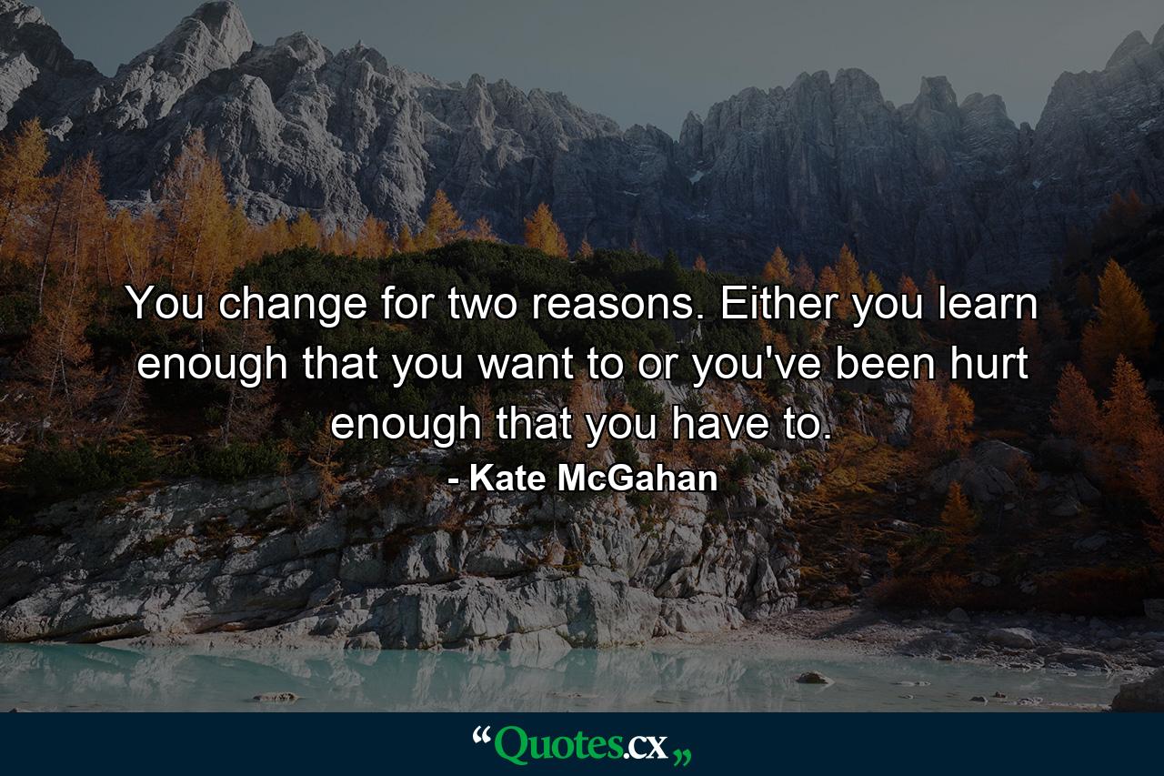 You change for two reasons. Either you learn enough that you want to or you've been hurt enough that you have to. - Quote by Kate McGahan