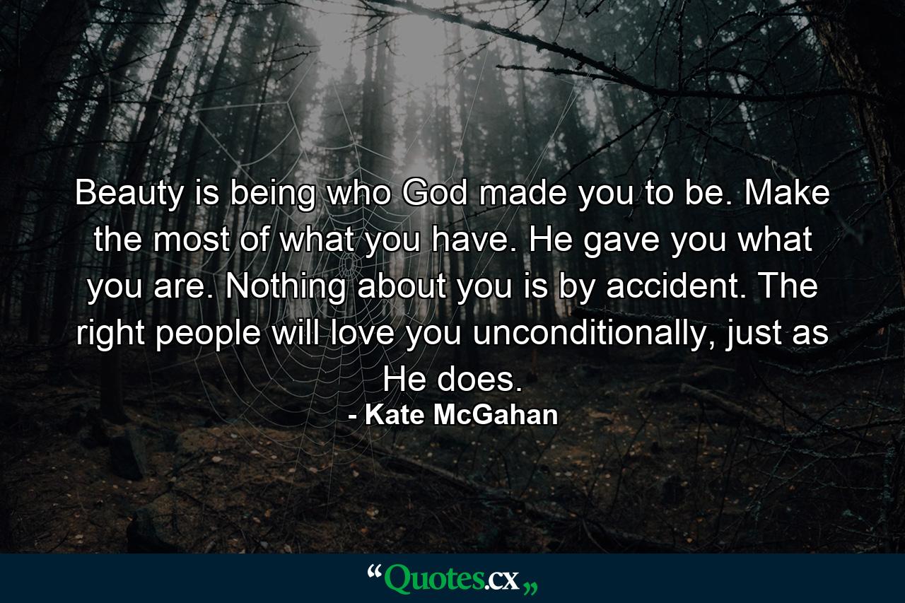 Beauty is being who God made you to be. Make the most of what you have. He gave you what you are. Nothing about you is by accident. The right people will love you unconditionally, just as He does. - Quote by Kate McGahan