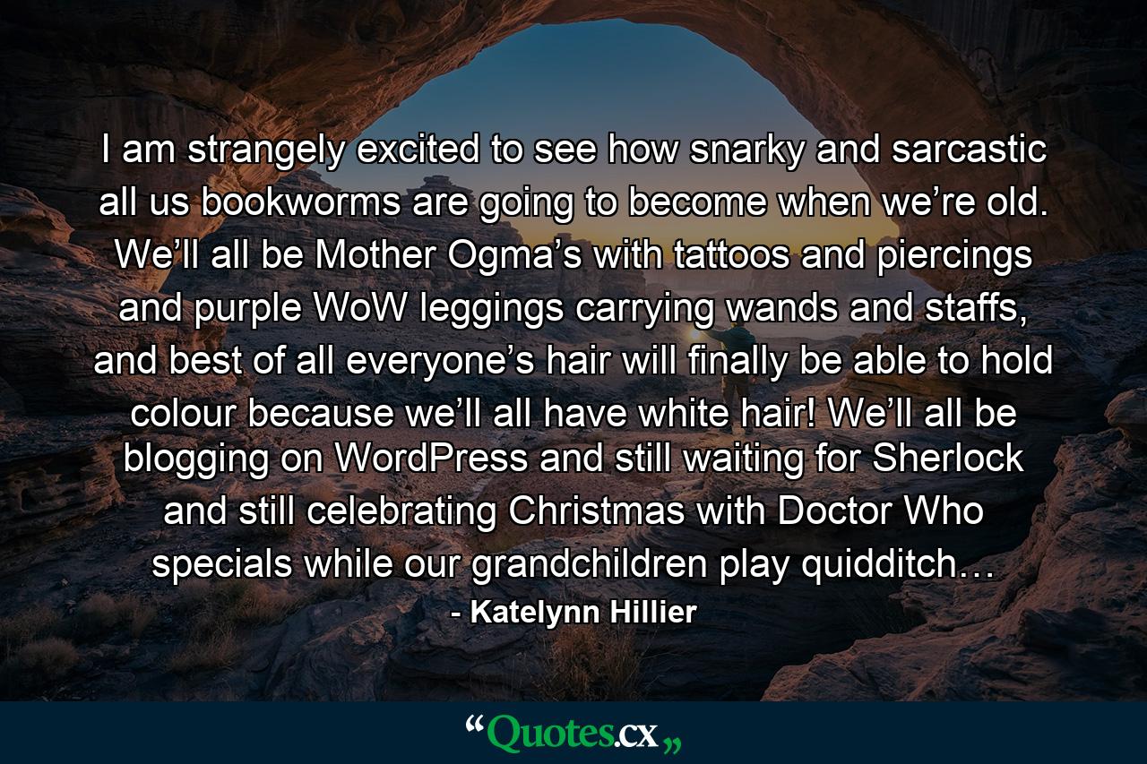 I am strangely excited to see how snarky and sarcastic all us bookworms are going to become when we’re old. We’ll all be Mother Ogma’s with tattoos and piercings and purple WoW leggings carrying wands and staffs, and best of all everyone’s hair will finally be able to hold colour because we’ll all have white hair! We’ll all be blogging on WordPress and still waiting for Sherlock and still celebrating Christmas with Doctor Who specials while our grandchildren play quidditch… - Quote by Katelynn Hillier