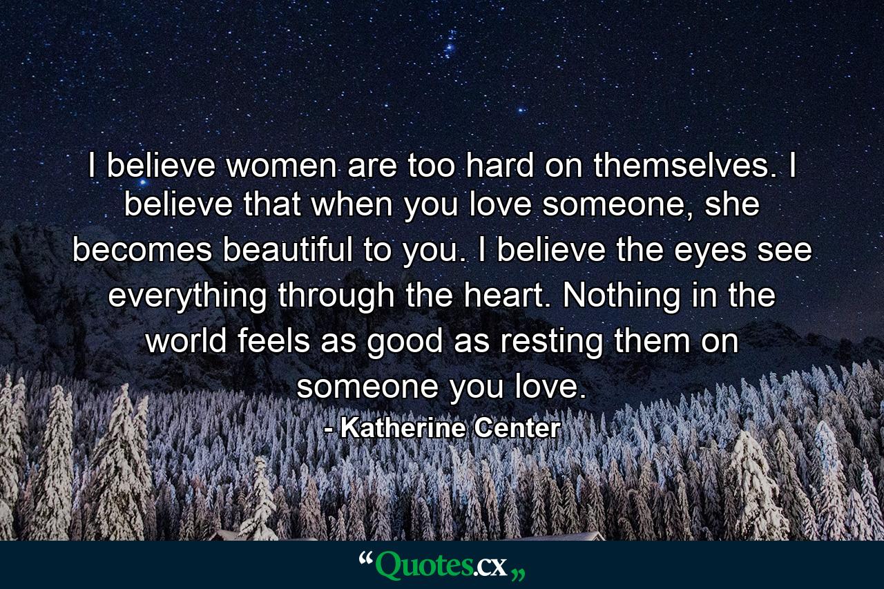 I believe women are too hard on themselves. I believe that when you love someone, she becomes beautiful to you. I believe the eyes see everything through the heart. Nothing in the world feels as good as resting them on someone you love. - Quote by Katherine Center