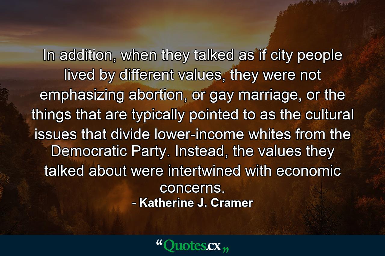 In addition, when they talked as if city people lived by different values, they were not emphasizing abortion, or gay marriage, or the things that are typically pointed to as the cultural issues that divide lower-income whites from the Democratic Party. Instead, the values they talked about were intertwined with economic concerns. - Quote by Katherine J. Cramer