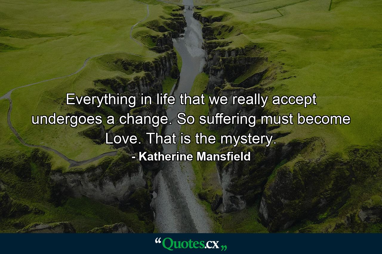 Everything in life that we really accept undergoes a change. So suffering must become Love. That is the mystery. - Quote by Katherine Mansfield