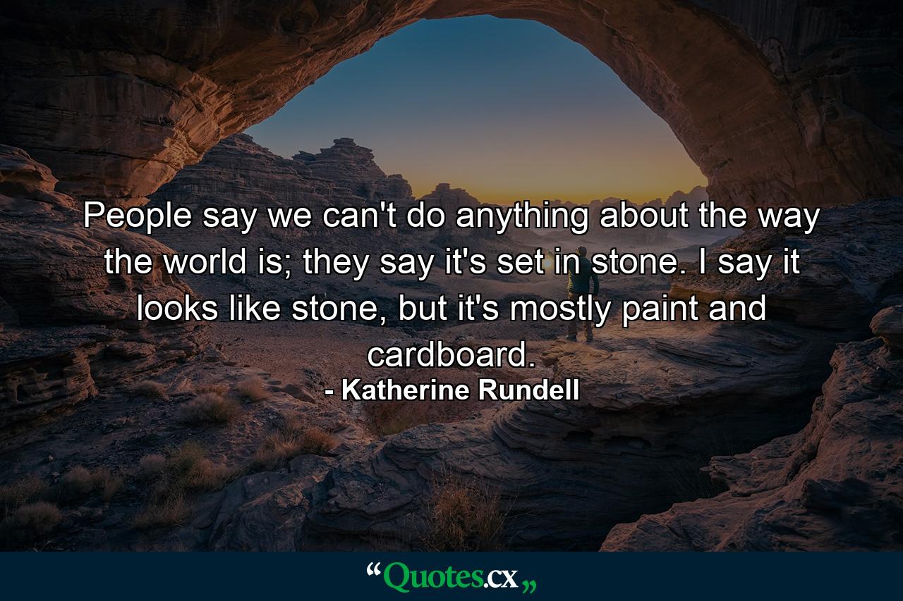 People say we can't do anything about the way the world is; they say it's set in stone. I say it looks like stone, but it's mostly paint and cardboard. - Quote by Katherine Rundell