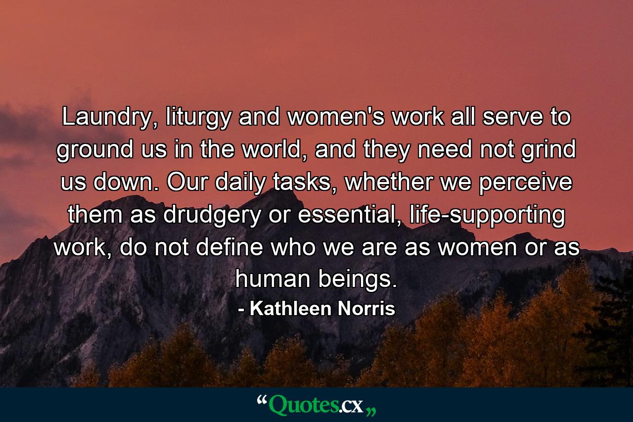 Laundry, liturgy and women's work all serve to ground us in the world, and they need not grind us down. Our daily tasks, whether we perceive them as drudgery or essential, life-supporting work, do not define who we are as women or as human beings. - Quote by Kathleen Norris