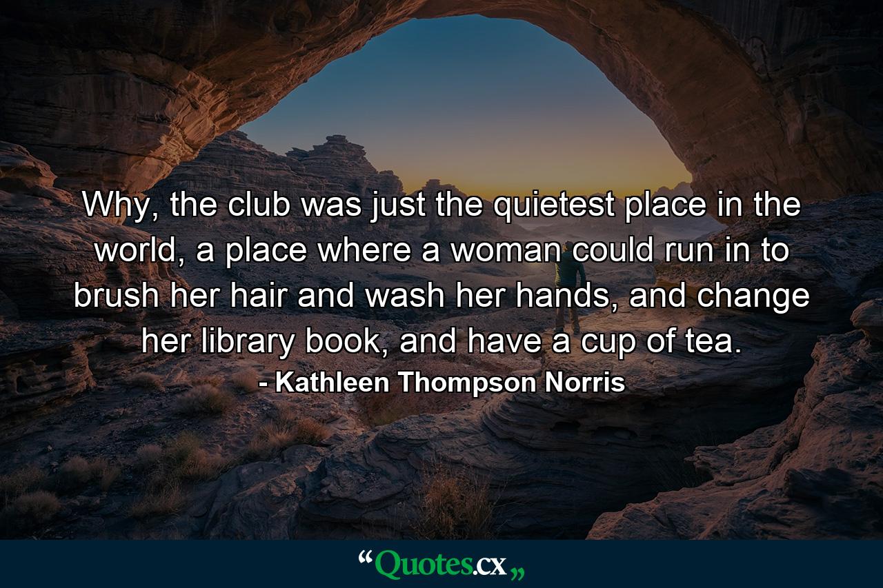 Why, the club was just the quietest place in the world, a place where a woman could run in to brush her hair and wash her hands, and change her library book, and have a cup of tea. - Quote by Kathleen Thompson Norris