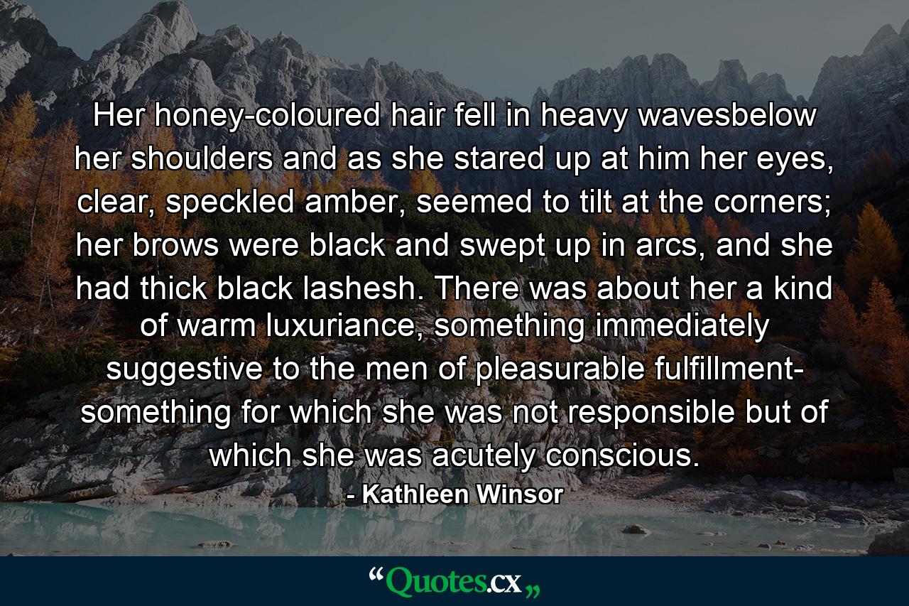 Her honey-coloured hair fell in heavy wavesbelow her shoulders and as she stared up at him her eyes, clear, speckled amber, seemed to tilt at the corners; her brows were black and swept up in arcs, and she had thick black lashesh. There was about her a kind of warm luxuriance, something immediately suggestive to the men of pleasurable fulfillment- something for which she was not responsible but of which she was acutely conscious. - Quote by Kathleen Winsor