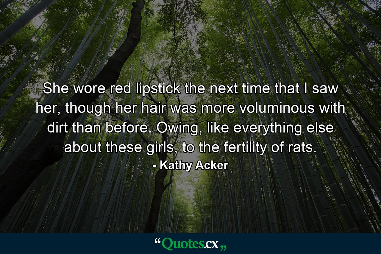 She wore red lipstick the next time that I saw her, though her hair was more voluminous with dirt than before. Owing, like everything else about these girls, to the fertility of rats. - Quote by Kathy Acker