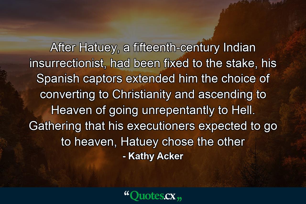 After Hatuey, a fifteenth-century Indian insurrectionist, had been fixed to the stake, his Spanish captors extended him the choice of converting to Christianity and ascending to Heaven of going unrepentantly to Hell. Gathering that his executioners expected to go to heaven, Hatuey chose the other - Quote by Kathy Acker