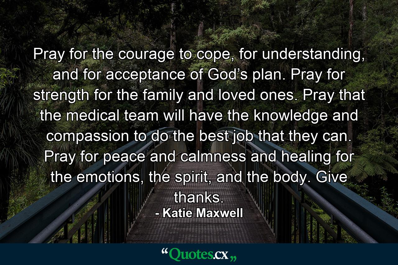 Pray for the courage to cope, for understanding, and for acceptance of God’s plan. Pray for strength for the family and loved ones. Pray that the medical team will have the knowledge and compassion to do the best job that they can. Pray for peace and calmness and healing for the emotions, the spirit, and the body. Give thanks. - Quote by Katie Maxwell