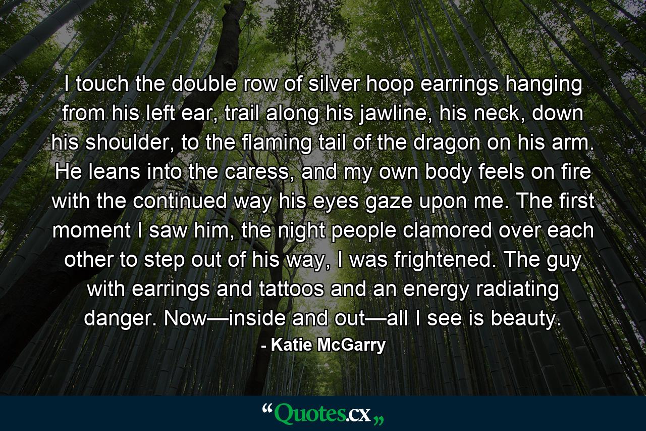 I touch the double row of silver hoop earrings hanging from his left ear, trail along his jawline, his neck, down his shoulder, to the flaming tail of the dragon on his arm. He leans into the caress, and my own body feels on fire with the continued way his eyes gaze upon me. The first moment I saw him, the night people clamored over each other to step out of his way, I was frightened. The guy with earrings and tattoos and an energy radiating danger. Now—inside and out—all I see is beauty. - Quote by Katie McGarry