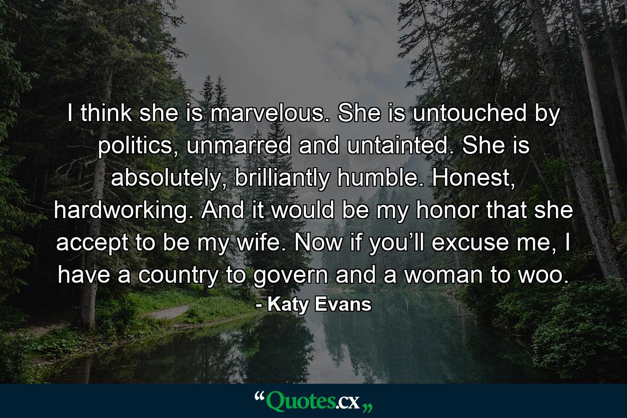 I think she is marvelous. She is untouched by politics, unmarred and untainted. She is absolutely, brilliantly humble. Honest, hardworking. And it would be my honor that she accept to be my wife. Now if you’ll excuse me, I have a country to govern and a woman to woo. - Quote by Katy Evans