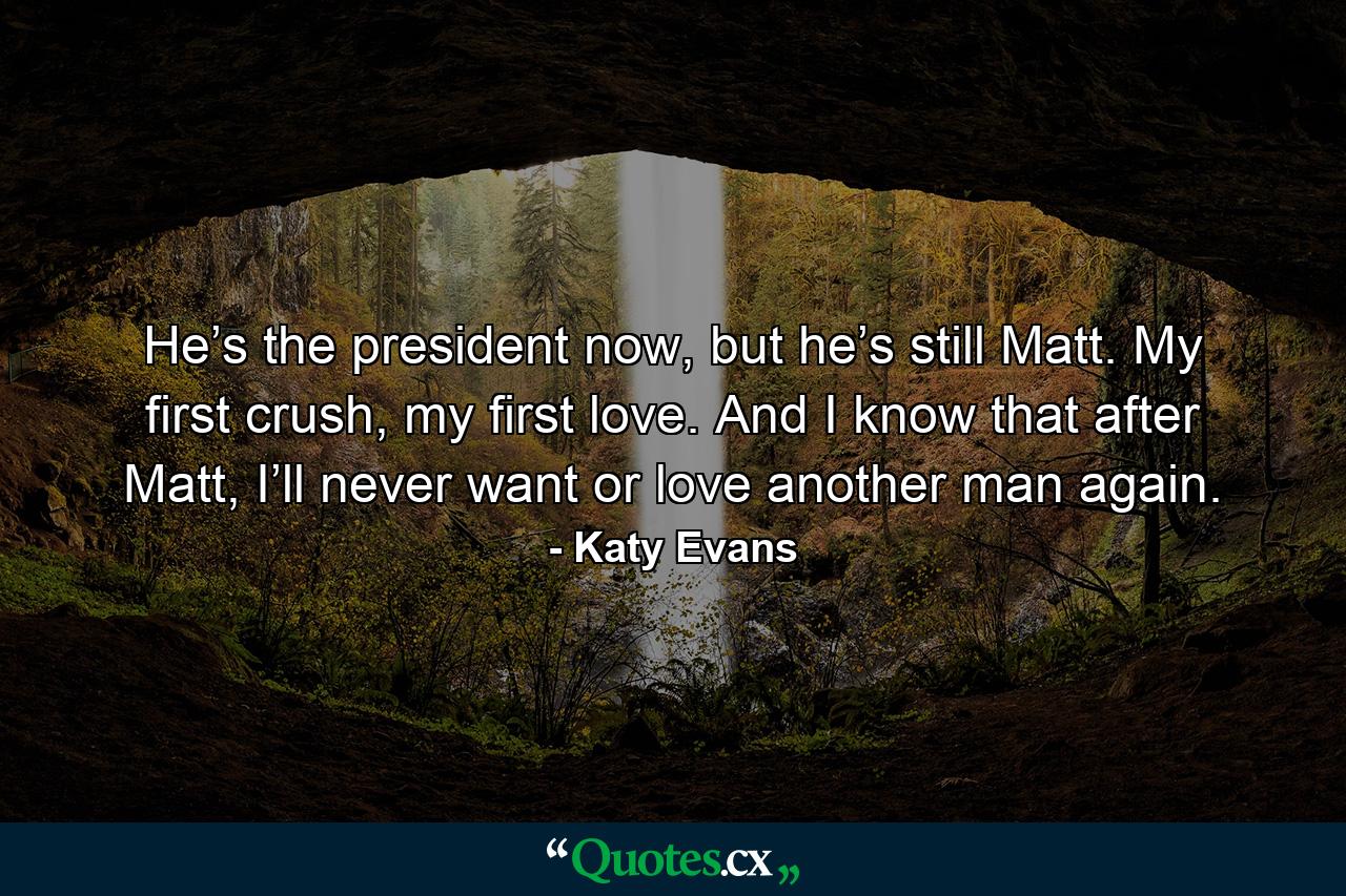 He’s the president now, but he’s still Matt. My first crush, my first love. And I know that after Matt, I’ll never want or love another man again. - Quote by Katy Evans