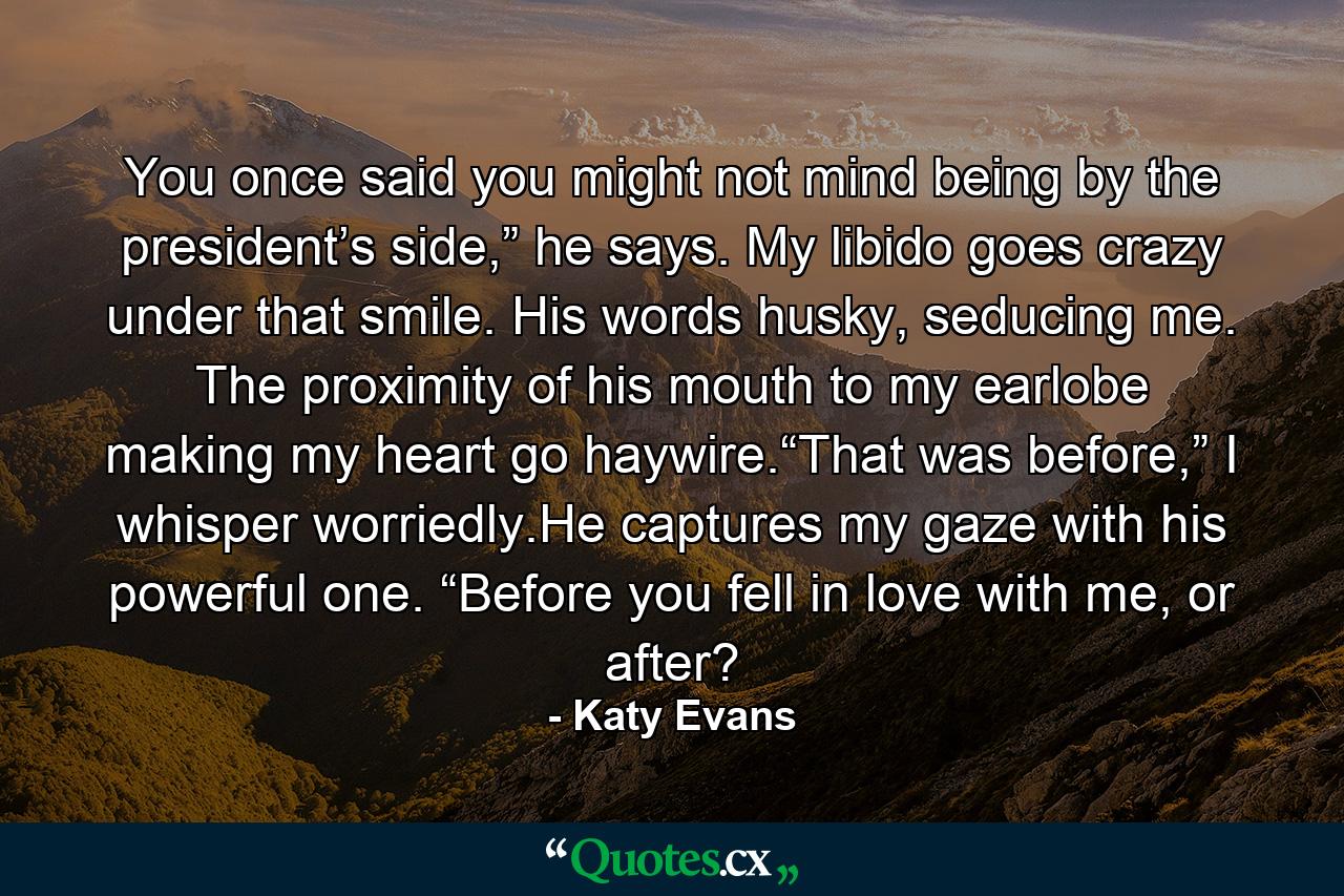 You once said you might not mind being by the president’s side,” he says. My libido goes crazy under that smile. His words husky, seducing me. The proximity of his mouth to my earlobe making my heart go haywire.“That was before,” I whisper worriedly.He captures my gaze with his powerful one. “Before you fell in love with me, or after? - Quote by Katy Evans