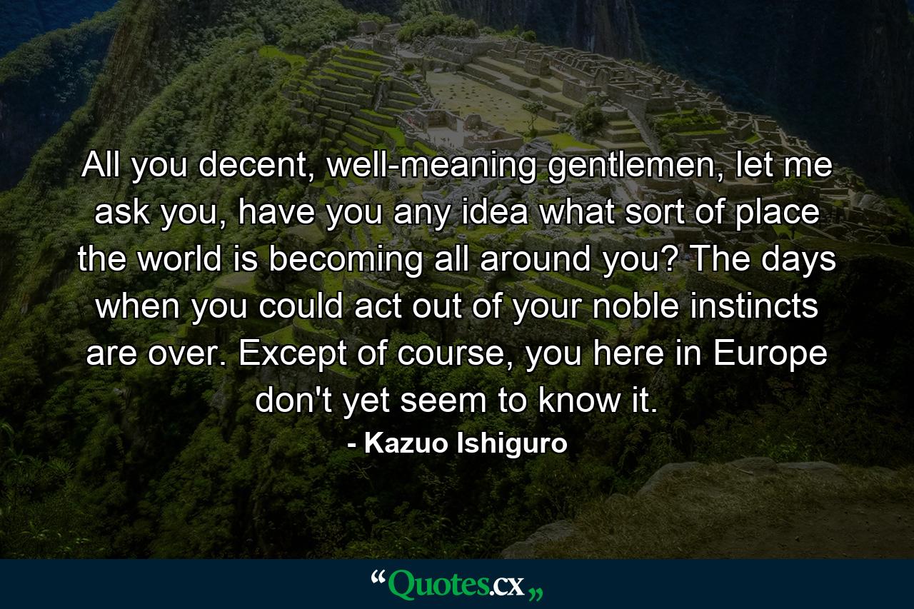 All you decent, well-meaning gentlemen, let me ask you, have you any idea what sort of place the world is becoming all around you? The days when you could act out of your noble instincts are over. Except of course, you here in Europe don't yet seem to know it. - Quote by Kazuo Ishiguro