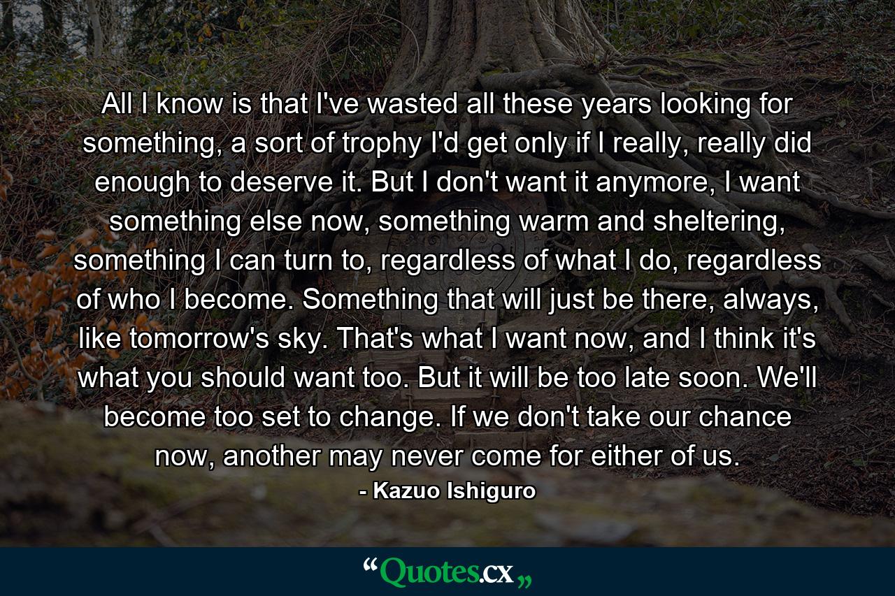 All I know is that I've wasted all these years looking for something, a sort of trophy I'd get only if I really, really did enough to deserve it. But I don't want it anymore, I want something else now, something warm and sheltering, something I can turn to, regardless of what I do, regardless of who I become. Something that will just be there, always, like tomorrow's sky. That's what I want now, and I think it's what you should want too. But it will be too late soon. We'll become too set to change. If we don't take our chance now, another may never come for either of us. - Quote by Kazuo Ishiguro