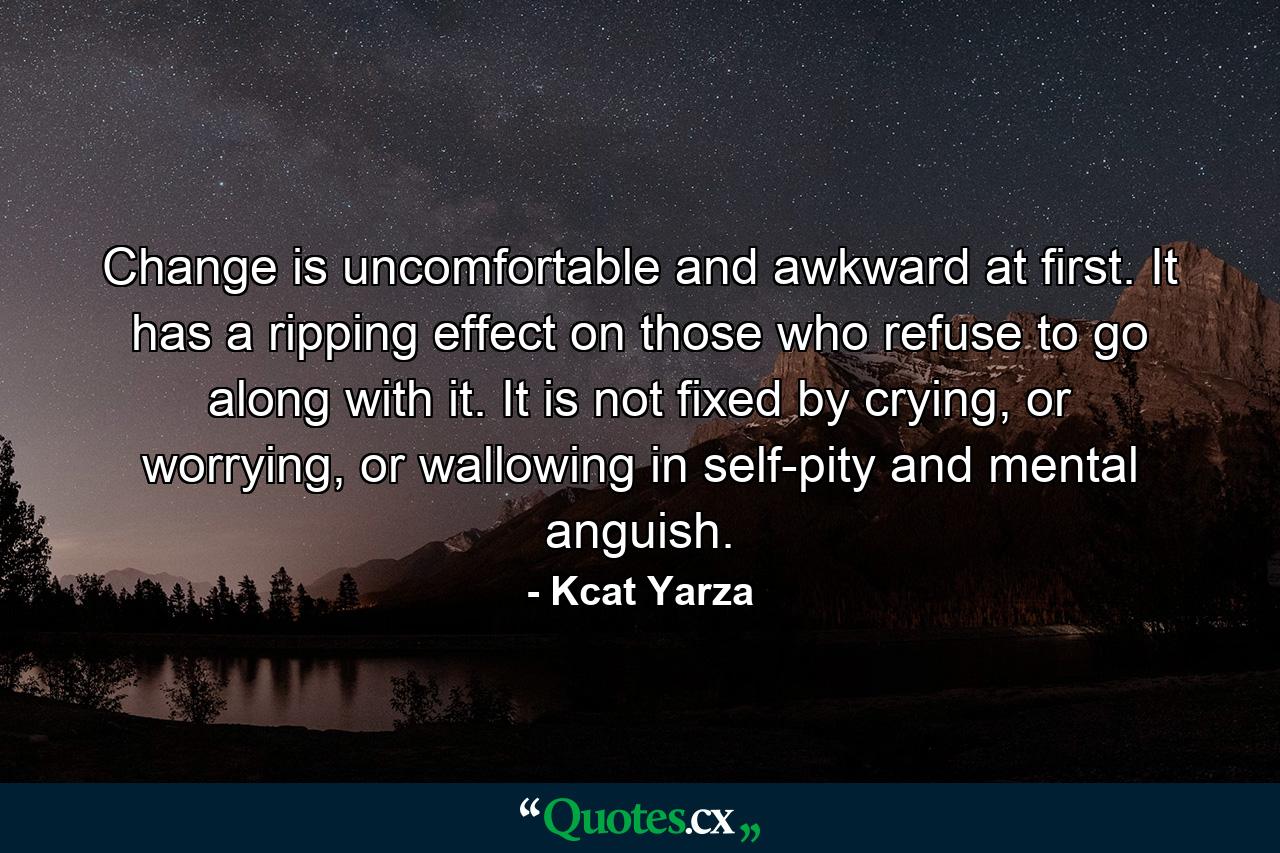 Change is uncomfortable and awkward at first. It has a ripping effect on those who refuse to go along with it. It is not fixed by crying, or worrying, or wallowing in self-pity and mental anguish. - Quote by Kcat Yarza