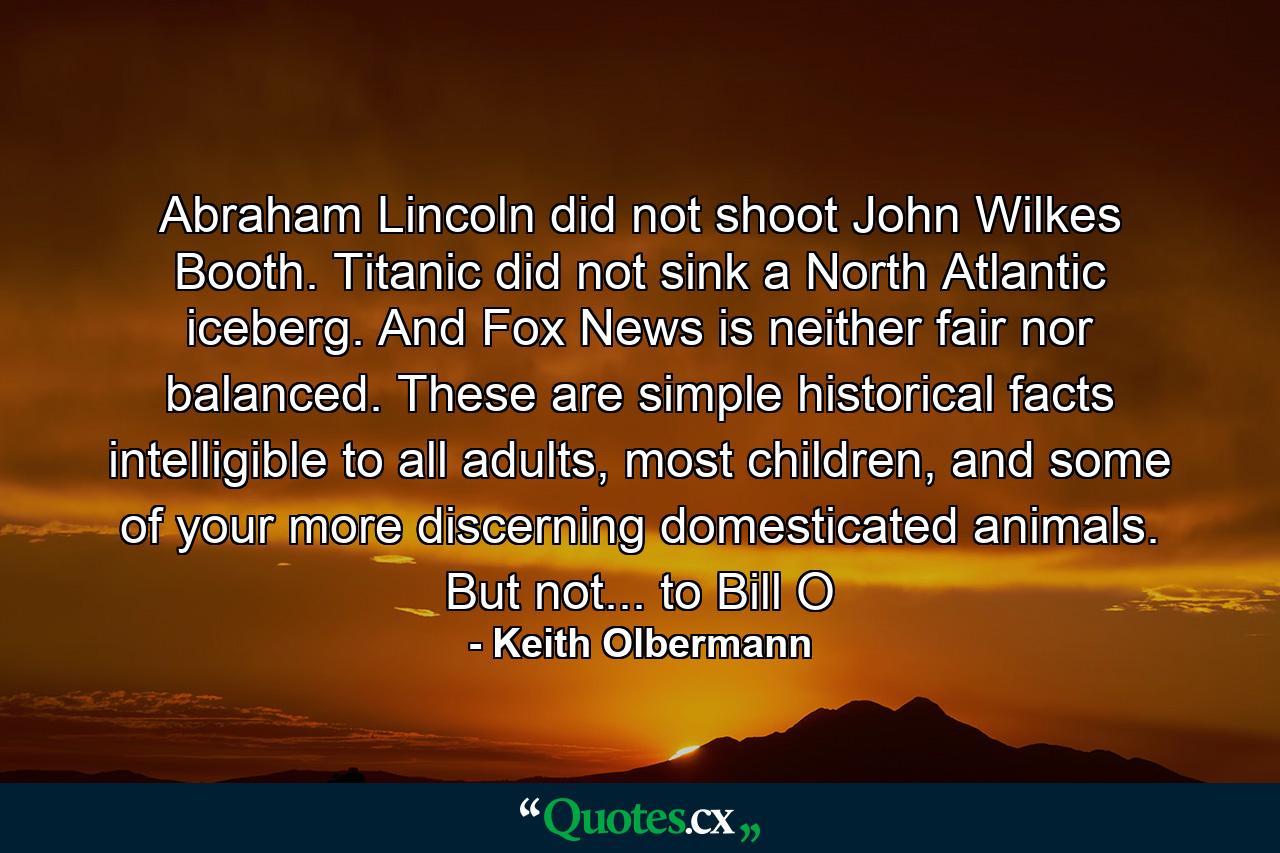 Abraham Lincoln did not shoot John Wilkes Booth. Titanic did not sink a North Atlantic iceberg. And Fox News is neither fair nor balanced. These are simple historical facts intelligible to all adults, most children, and some of your more discerning domesticated animals. But not... to Bill O - Quote by Keith Olbermann