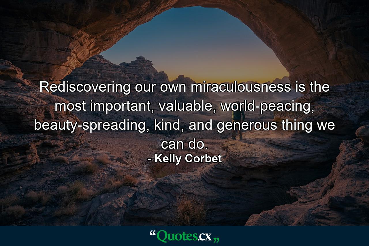 Rediscovering our own miraculousness is the most important, valuable, world-peacing, beauty-spreading, kind, and generous thing we can do. - Quote by Kelly Corbet