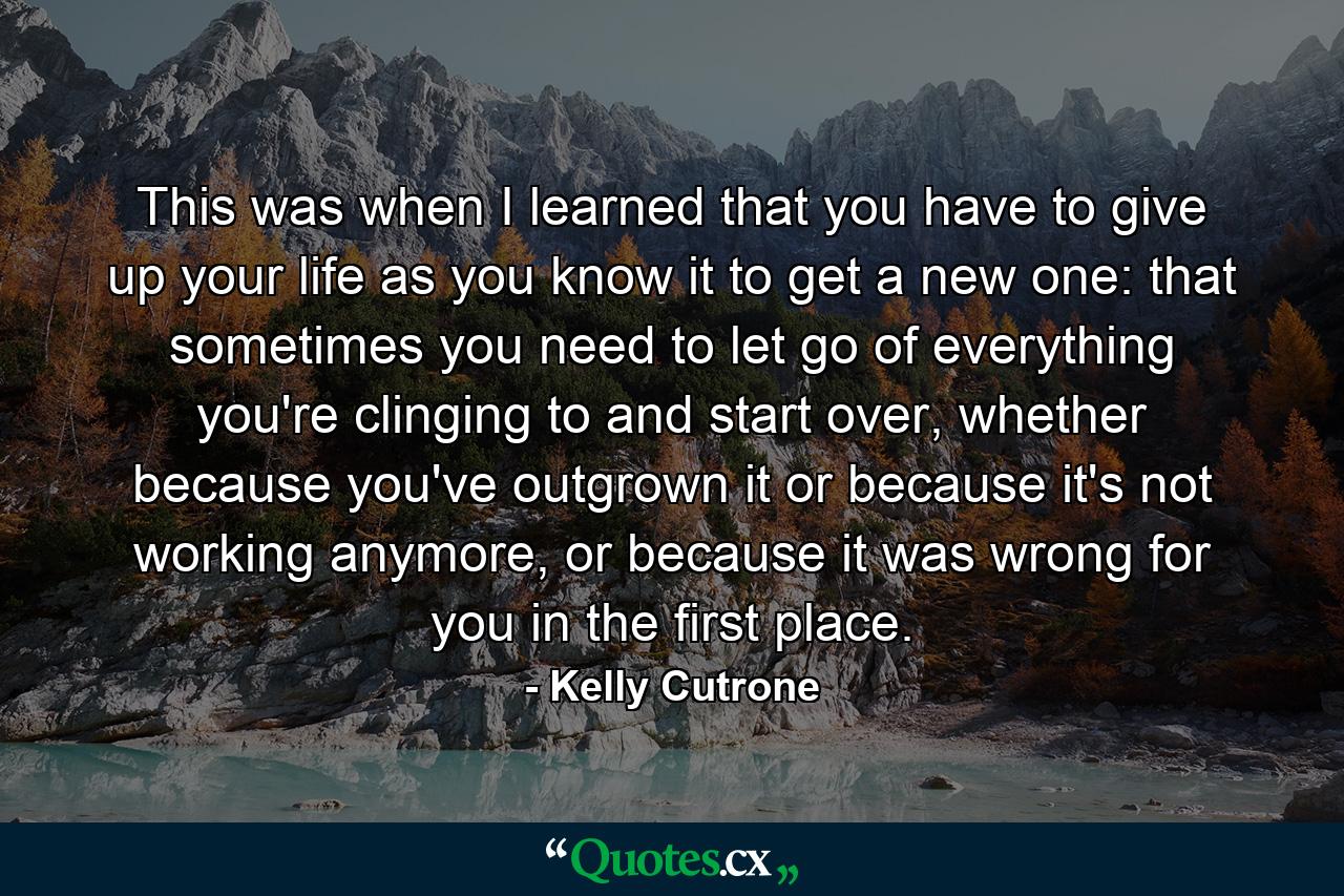 This was when I learned that you have to give up your life as you know it to get a new one: that sometimes you need to let go of everything you're clinging to and start over, whether because you've outgrown it or because it's not working anymore, or because it was wrong for you in the first place. - Quote by Kelly Cutrone