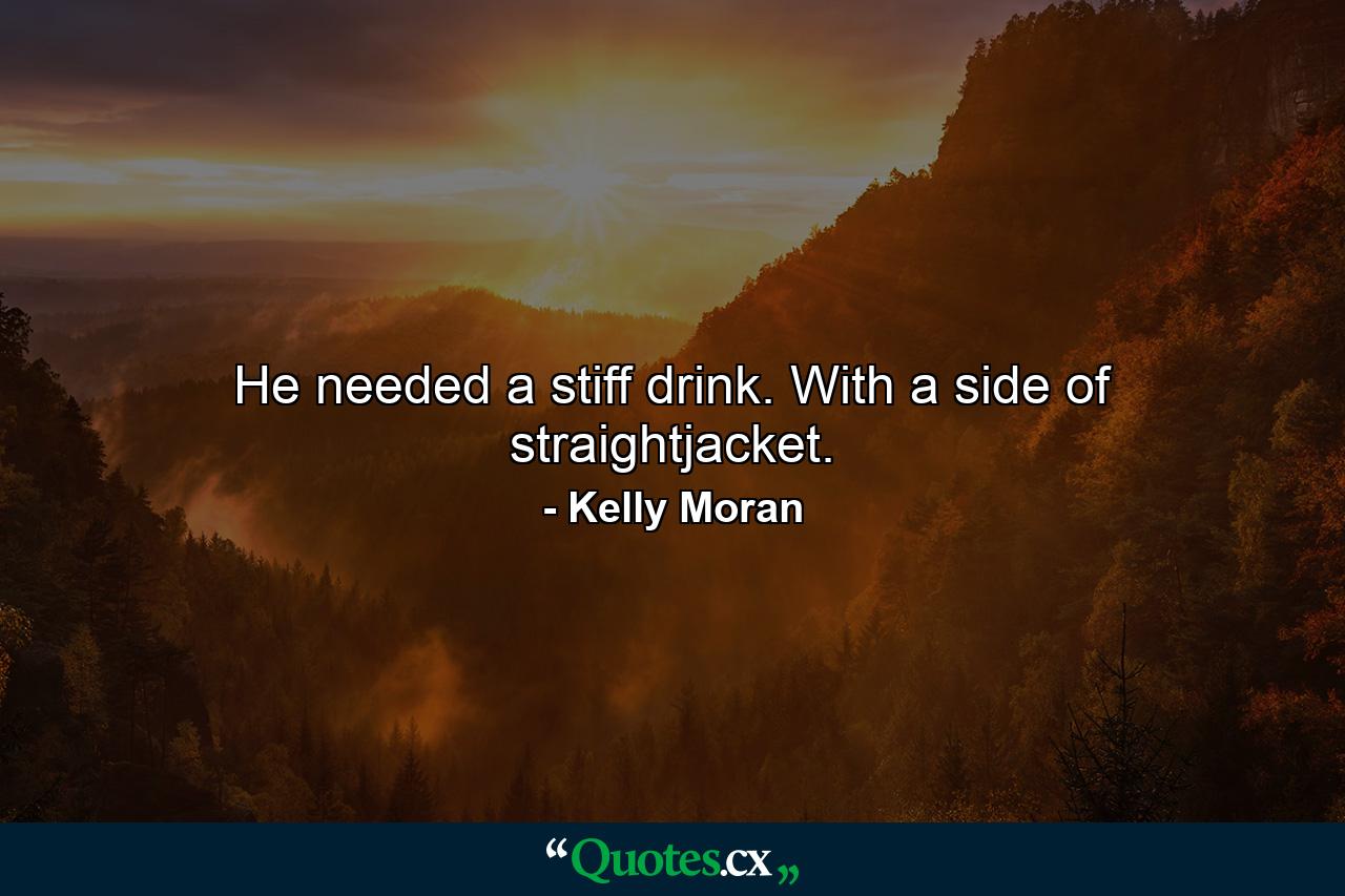 He needed a stiff drink. With a side of straightjacket. - Quote by Kelly Moran