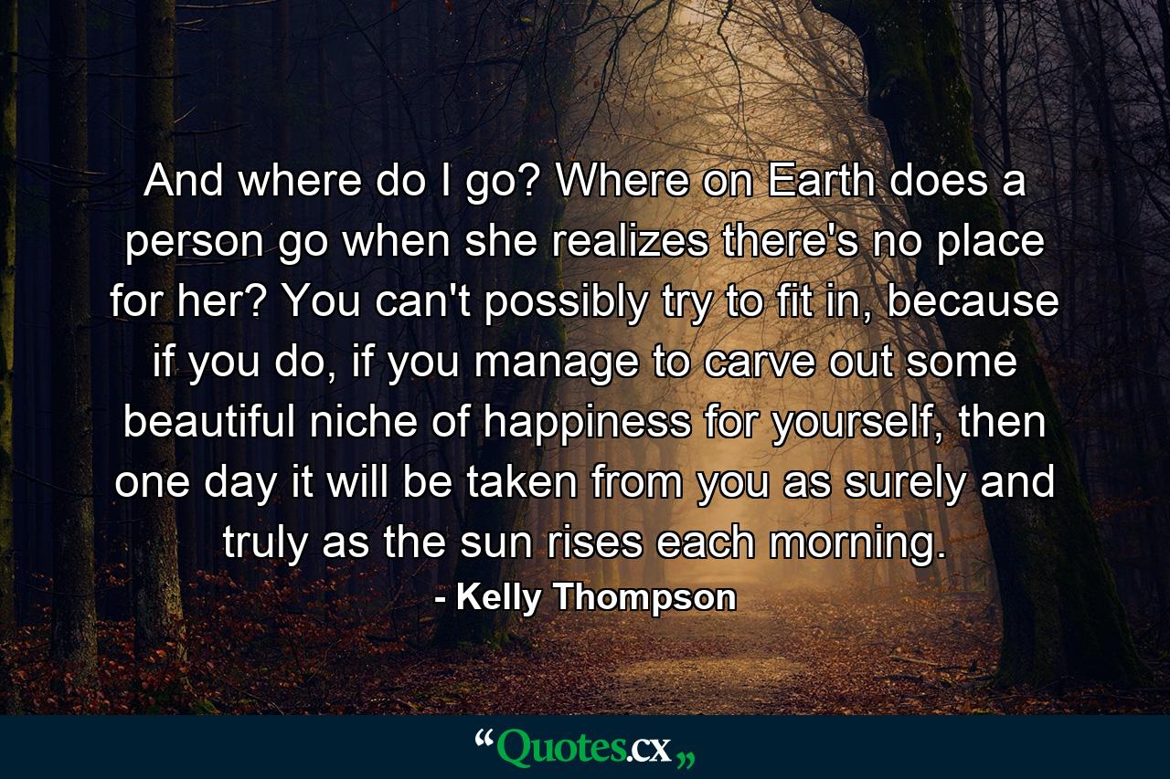 And where do I go? Where on Earth does a person go when she realizes there's no place for her? You can't possibly try to fit in, because if you do, if you manage to carve out some beautiful niche of happiness for yourself, then one day it will be taken from you as surely and truly as the sun rises each morning. - Quote by Kelly Thompson