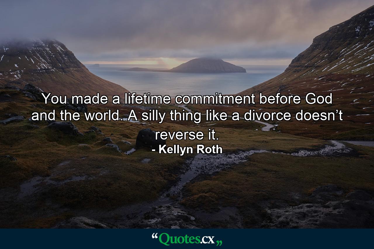 You made a lifetime commitment before God and the world. A silly thing like a divorce doesn’t reverse it. - Quote by Kellyn Roth