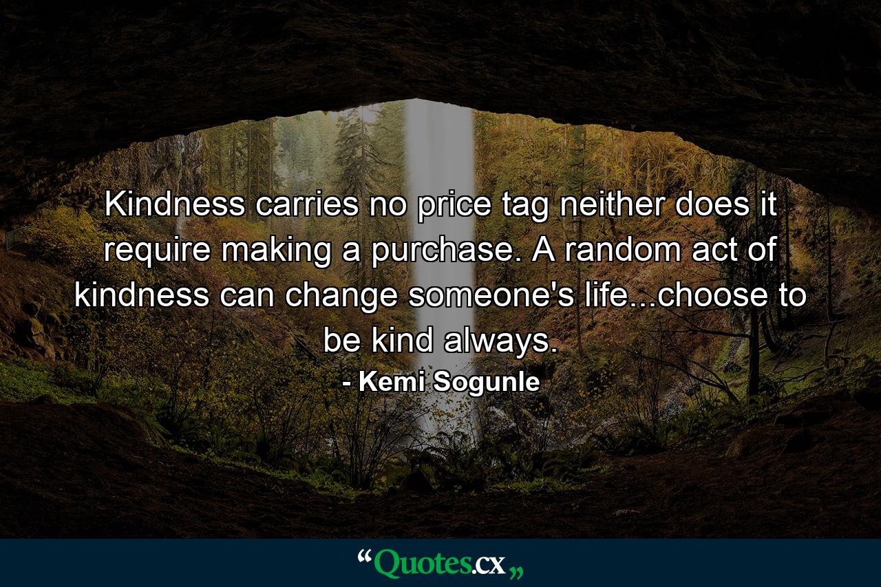 Kindness carries no price tag neither does it require making a purchase. A random act of kindness can change someone's life...choose to be kind always. - Quote by Kemi Sogunle