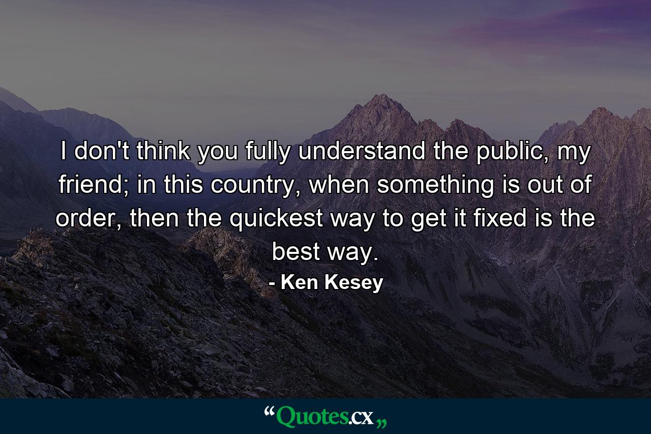 I don't think you fully understand the public, my friend; in this country, when something is out of order, then the quickest way to get it fixed is the best way. - Quote by Ken Kesey