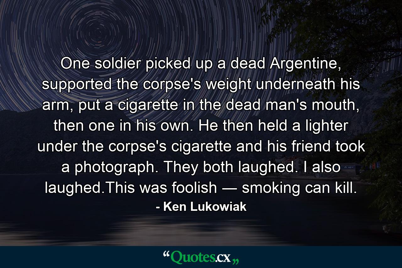 One soldier picked up a dead Argentine, supported the corpse's weight underneath his arm, put a cigarette in the dead man's mouth, then one in his own. He then held a lighter under the corpse's cigarette and his friend took a photograph. They both laughed. I also laughed.This was foolish ― smoking can kill. - Quote by Ken Lukowiak