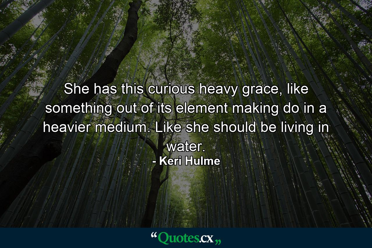 She has this curious heavy grace, like something out of its element making do in a heavier medium. Like she should be living in water. - Quote by Keri Hulme