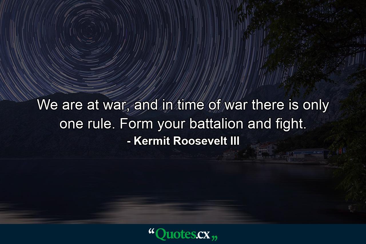 We are at war, and in time of war there is only one rule. Form your battalion and fight. - Quote by Kermit Roosevelt III