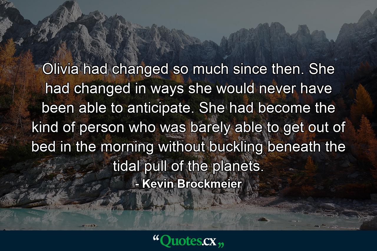 Olivia had changed so much since then. She had changed in ways she would never have been able to anticipate. She had become the kind of person who was barely able to get out of bed in the morning without buckling beneath the tidal pull of the planets. - Quote by Kevin Brockmeier