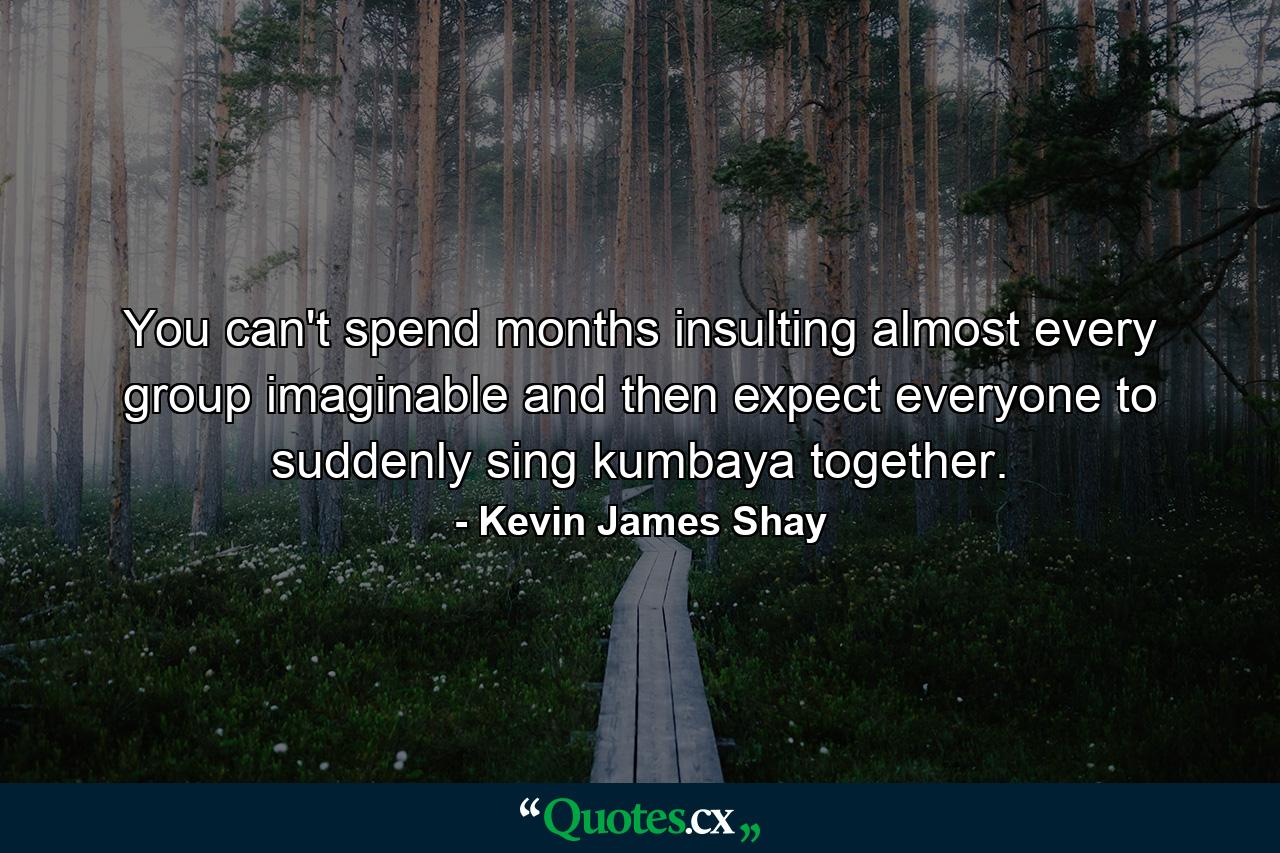 You can't spend months insulting almost every group imaginable and then expect everyone to suddenly sing kumbaya together. - Quote by Kevin James Shay