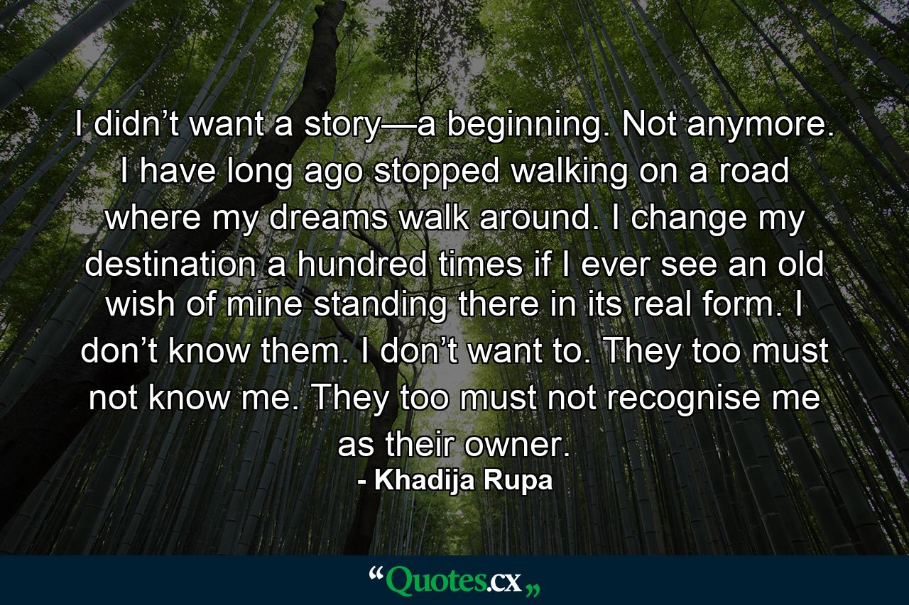 I didn’t want a story—a beginning. Not anymore. I have long ago stopped walking on a road where my dreams walk around. I change my destination a hundred times if I ever see an old wish of mine standing there in its real form. I don’t know them. I don’t want to. They too must not know me. They too must not recognise me as their owner. - Quote by Khadija Rupa