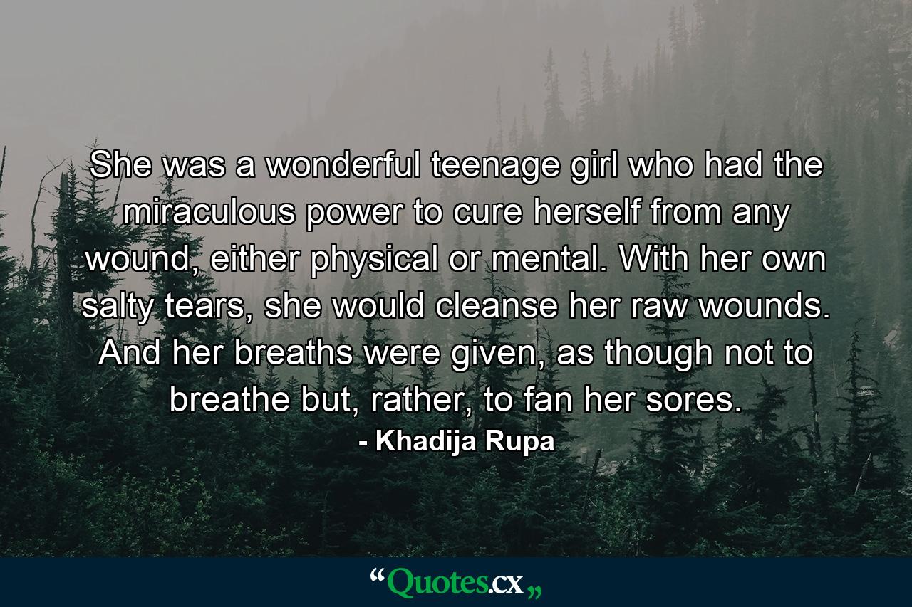 She was a wonderful teenage girl who had the miraculous power to cure herself from any wound, either physical or mental. With her own salty tears, she would cleanse her raw wounds. And her breaths were given, as though not to breathe but, rather, to fan her sores. - Quote by Khadija Rupa