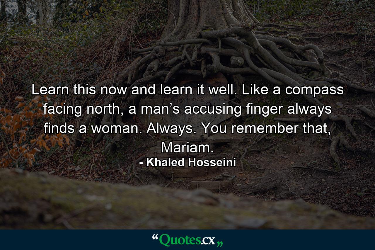 Learn this now and learn it well. Like a compass facing north, a man’s accusing finger always finds a woman. Always. You remember that, Mariam. - Quote by Khaled Hosseini