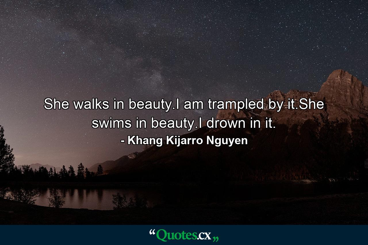 She walks in beauty.I am trampled by it.She swims in beauty.I drown in it. - Quote by Khang Kijarro Nguyen