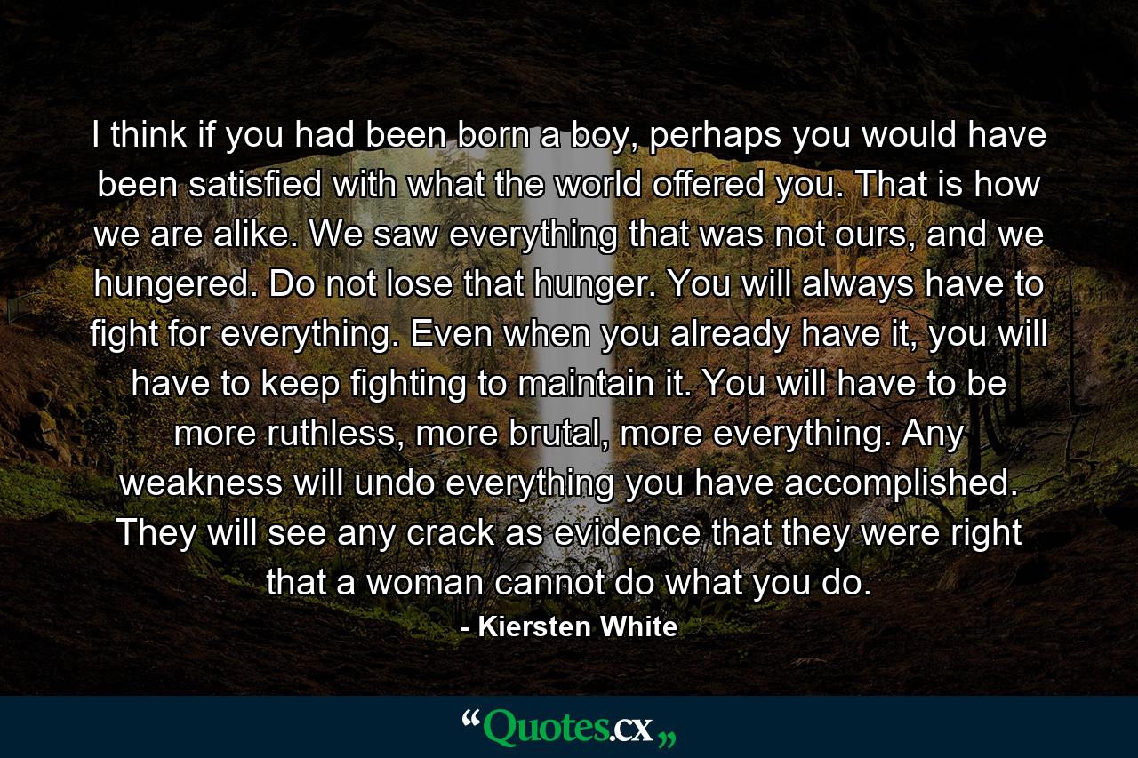 I think if you had been born a boy, perhaps you would have been satisfied with what the world offered you. That is how we are alike. We saw everything that was not ours, and we hungered. Do not lose that hunger. You will always have to fight for everything. Even when you already have it, you will have to keep fighting to maintain it. You will have to be more ruthless, more brutal, more everything. Any weakness will undo everything you have accomplished. They will see any crack as evidence that they were right that a woman cannot do what you do. - Quote by Kiersten White