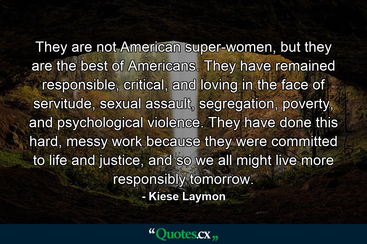 They are not American super-women, but they are the best of Americans. They have remained responsible, critical, and loving in the face of servitude, sexual assault, segregation, poverty, and psychological violence. They have done this hard, messy work because they were committed to life and justice, and so we all might live more responsibly tomorrow. - Quote by Kiese Laymon