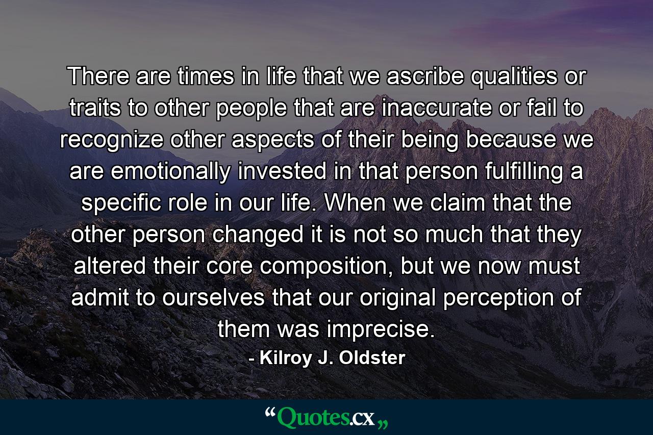 There are times in life that we ascribe qualities or traits to other people that are inaccurate or fail to recognize other aspects of their being because we are emotionally invested in that person fulfilling a specific role in our life. When we claim that the other person changed it is not so much that they altered their core composition, but we now must admit to ourselves that our original perception of them was imprecise. - Quote by Kilroy J. Oldster