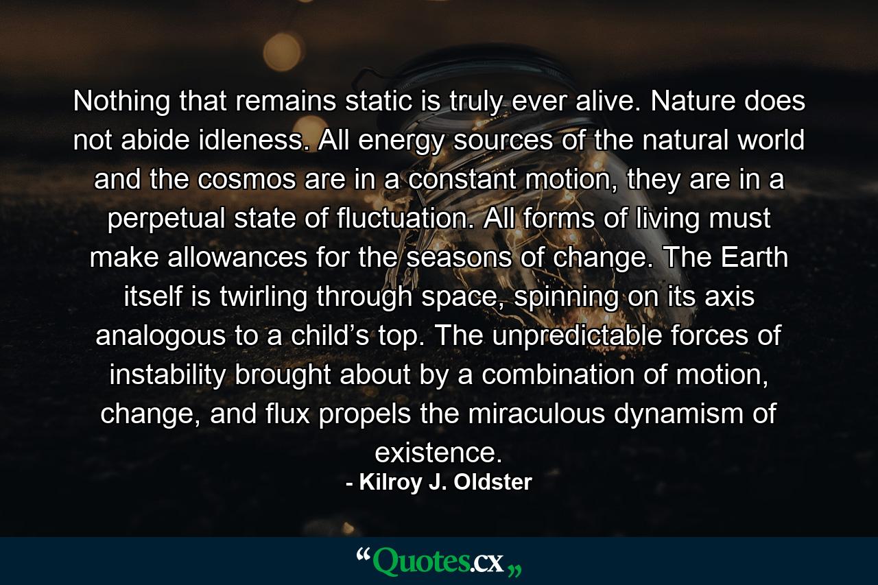 Nothing that remains static is truly ever alive. Nature does not abide idleness. All energy sources of the natural world and the cosmos are in a constant motion, they are in a perpetual state of fluctuation. All forms of living must make allowances for the seasons of change. The Earth itself is twirling through space, spinning on its axis analogous to a child’s top. The unpredictable forces of instability brought about by a combination of motion, change, and flux propels the miraculous dynamism of existence. - Quote by Kilroy J. Oldster