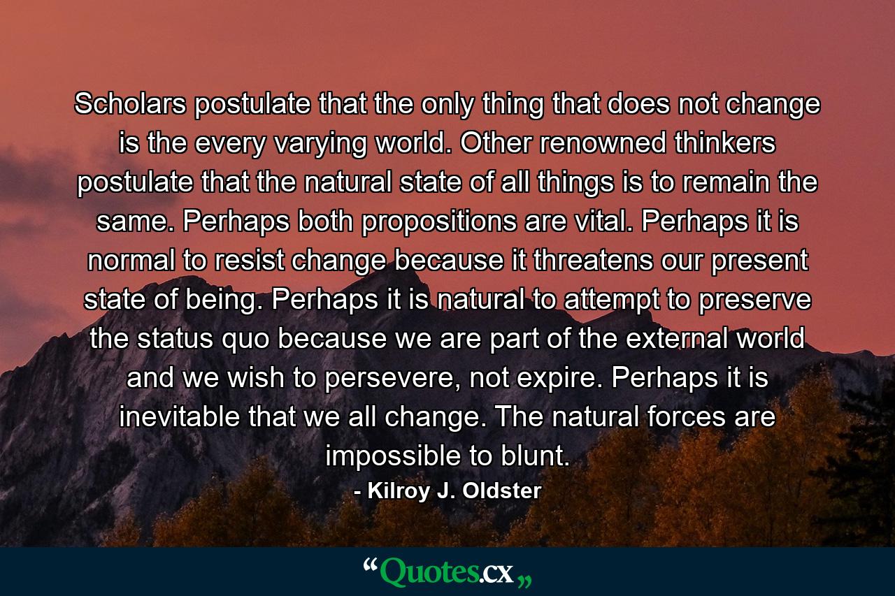 Scholars postulate that the only thing that does not change is the every varying world. Other renowned thinkers postulate that the natural state of all things is to remain the same. Perhaps both propositions are vital. Perhaps it is normal to resist change because it threatens our present state of being. Perhaps it is natural to attempt to preserve the status quo because we are part of the external world and we wish to persevere, not expire. Perhaps it is inevitable that we all change. The natural forces are impossible to blunt. - Quote by Kilroy J. Oldster