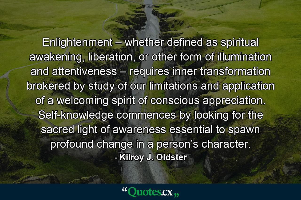 Enlightenment – whether defined as spiritual awakening, liberation, or other form of illumination and attentiveness – requires inner transformation brokered by study of our limitations and application of a welcoming spirit of conscious appreciation. Self-knowledge commences by looking for the sacred light of awareness essential to spawn profound change in a person’s character. - Quote by Kilroy J. Oldster