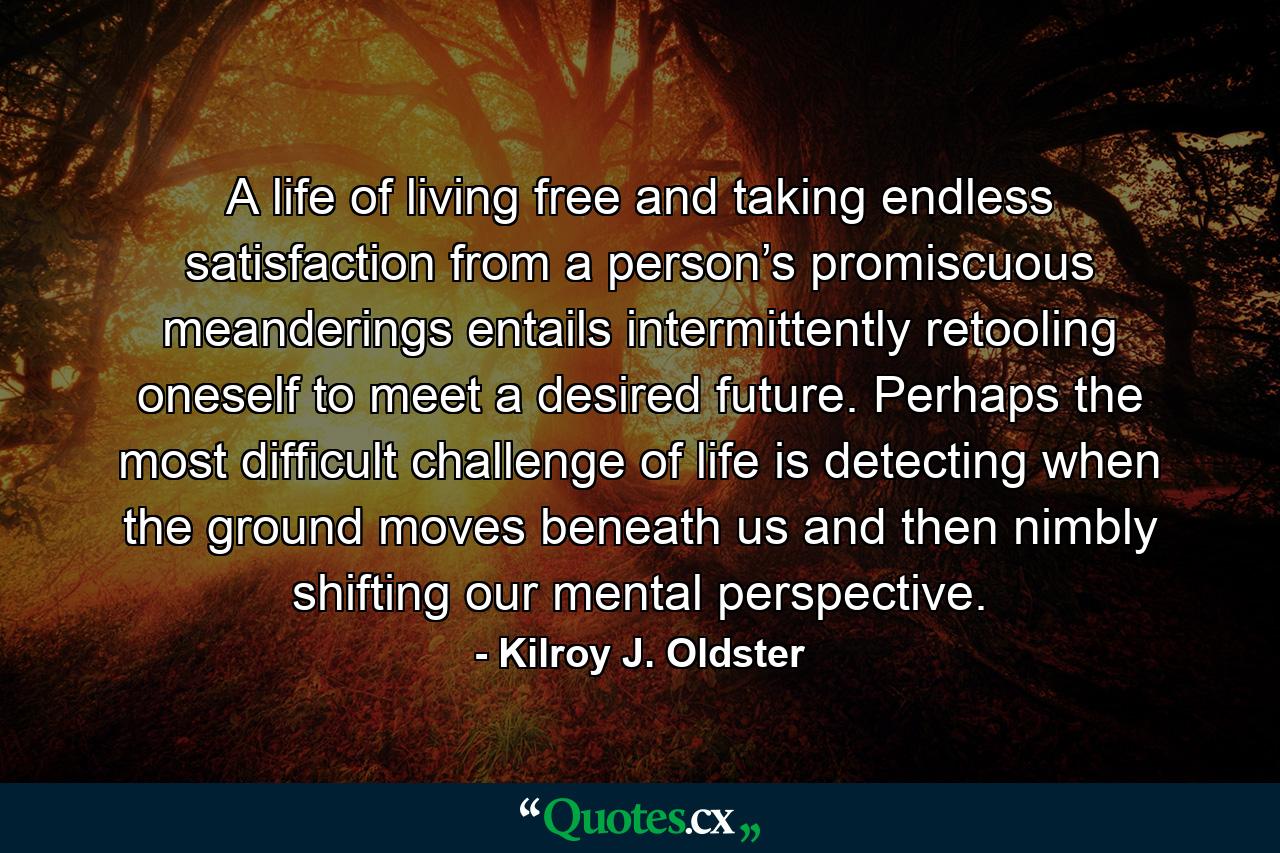 A life of living free and taking endless satisfaction from a person’s promiscuous meanderings entails intermittently retooling oneself to meet a desired future. Perhaps the most difficult challenge of life is detecting when the ground moves beneath us and then nimbly shifting our mental perspective. - Quote by Kilroy J. Oldster