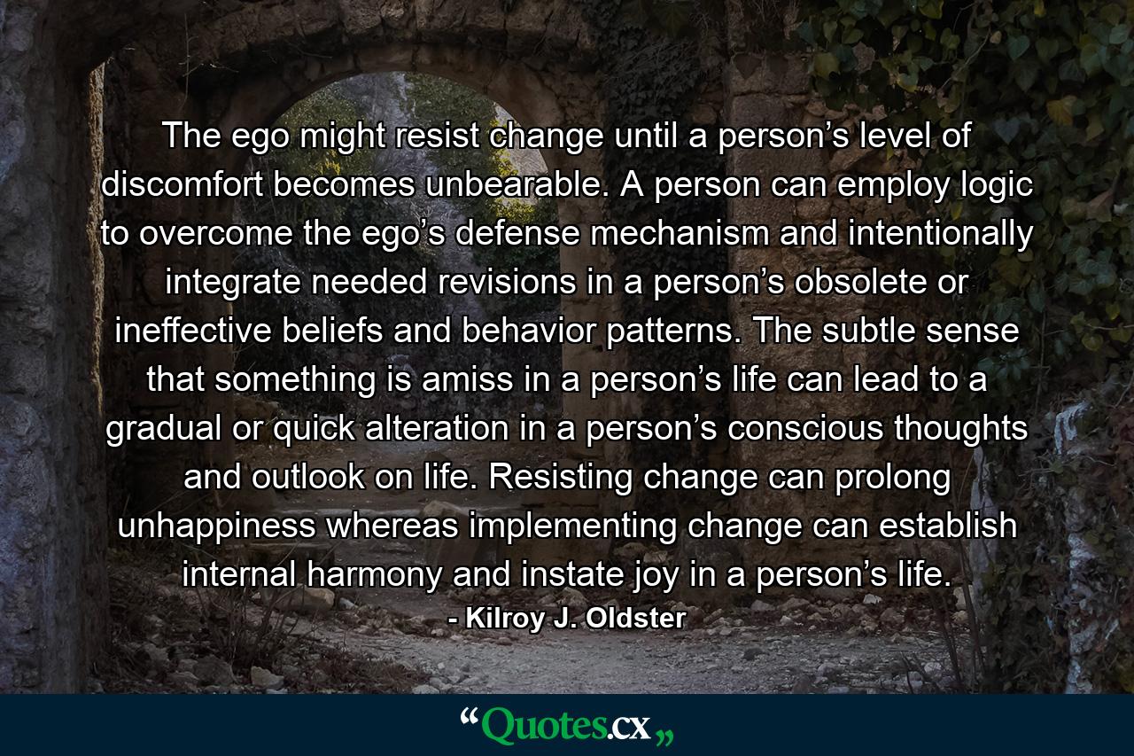 The ego might resist change until a person’s level of discomfort becomes unbearable. A person can employ logic to overcome the ego’s defense mechanism and intentionally integrate needed revisions in a person’s obsolete or ineffective beliefs and behavior patterns. The subtle sense that something is amiss in a person’s life can lead to a gradual or quick alteration in a person’s conscious thoughts and outlook on life. Resisting change can prolong unhappiness whereas implementing change can establish internal harmony and instate joy in a person’s life. - Quote by Kilroy J. Oldster