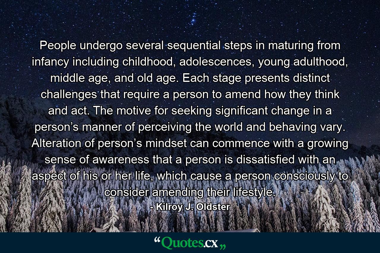 People undergo several sequential steps in maturing from infancy including childhood, adolescences, young adulthood, middle age, and old age. Each stage presents distinct challenges that require a person to amend how they think and act. The motive for seeking significant change in a person’s manner of perceiving the world and behaving vary. Alteration of person’s mindset can commence with a growing sense of awareness that a person is dissatisfied with an aspect of his or her life, which cause a person consciously to consider amending their lifestyle. - Quote by Kilroy J. Oldster