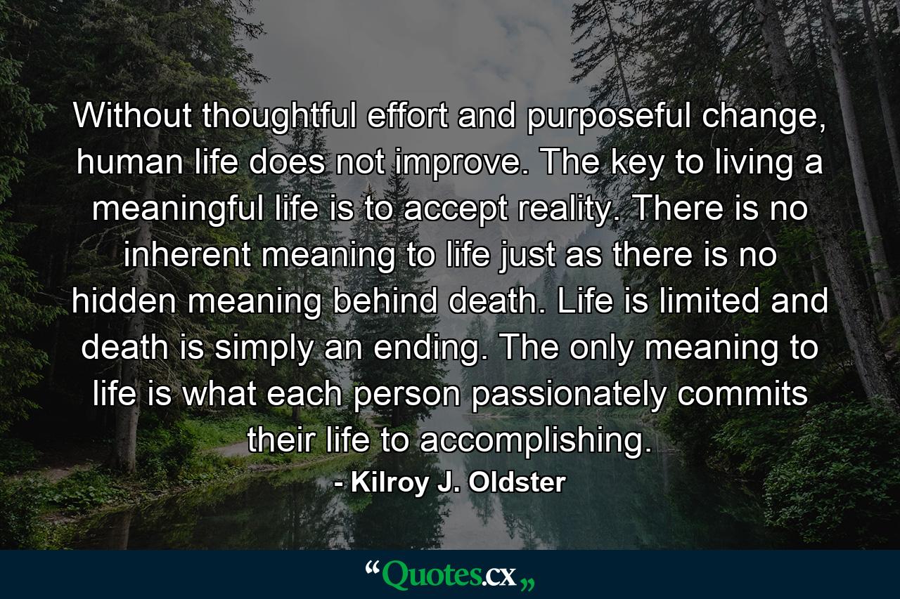 Without thoughtful effort and purposeful change, human life does not improve. The key to living a meaningful life is to accept reality. There is no inherent meaning to life just as there is no hidden meaning behind death. Life is limited and death is simply an ending. The only meaning to life is what each person passionately commits their life to accomplishing. - Quote by Kilroy J. Oldster